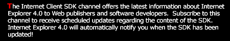 The Internet Client SDK channel offers Web publishers and software developers the latest information about Internet Explorer 4.0.  Subscribe to this channel to receive scheduled updates regarding the contents of the SDK.  Internet Explorer 4.0 will automatically notify you when the SDK has been updated.